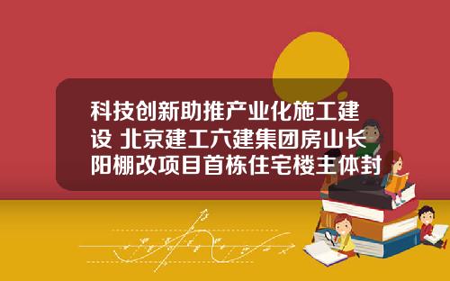 科技创新助推产业化施工建设 北京建工六建集团房山长阳棚改项目首栋住宅楼主体封顶