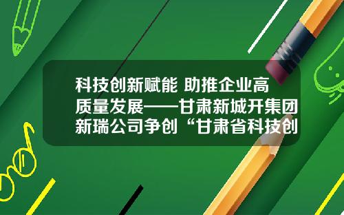 科技创新赋能 助推企业高质量发展——甘肃新城开集团新瑞公司争创“甘肃省科技创新型企业”纪实
