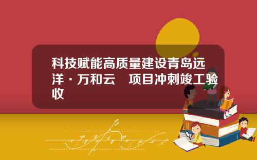 科技赋能高质量建设青岛远洋·万和云璟项目冲刺竣工验收