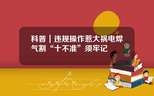 科普｜违规操作惹大祸电焊气割“十不准”须牢记