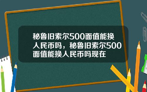 秘鲁旧索尔500面值能换人民币吗，秘鲁旧索尔500面值能换人民币吗现在