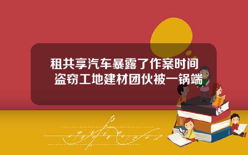 租共享汽车暴露了作案时间 盗窃工地建材团伙被一锅端