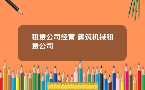 租赁公司经营 建筑机械租赁公司