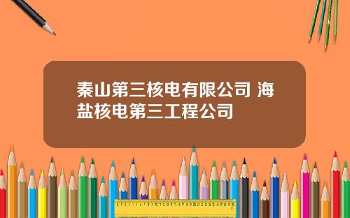 秦山第三核电有限公司 海盐核电第三工程公司
