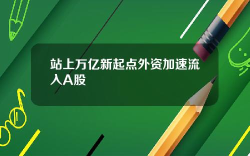 站上万亿新起点外资加速流入A股