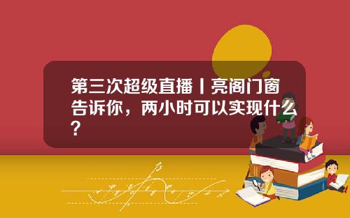 第三次超级直播丨亮阁门窗告诉你，两小时可以实现什么？