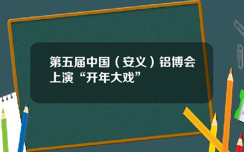 第五届中国（安义）铝博会上演“开年大戏”