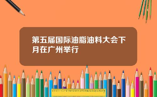 第五届国际油脂油料大会下月在广州举行