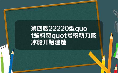 第四艘22220型quot楚科奇quot号核动力破冰船开始建造