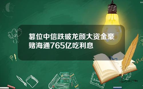 篡位中信跌破龙颜大资金豪赌海通765亿吃利息
