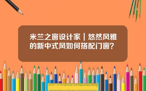 米兰之窗设计家｜悠然风雅的新中式风如何搭配门窗？