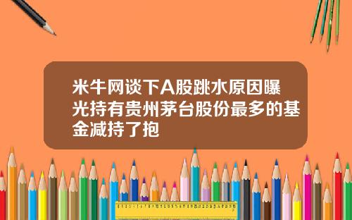 米牛网谈下A股跳水原因曝光持有贵州茅台股份最多的基金减持了抱