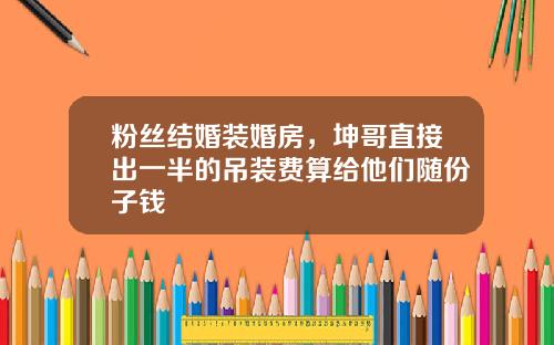 粉丝结婚装婚房，坤哥直接出一半的吊装费算给他们随份子钱