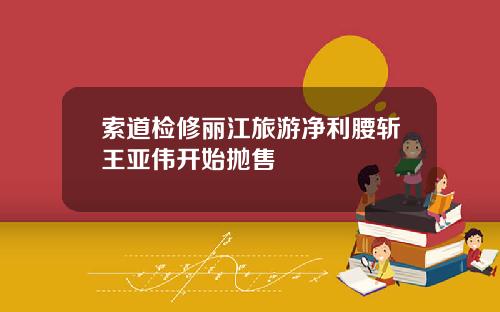 索道检修丽江旅游净利腰斩王亚伟开始抛售