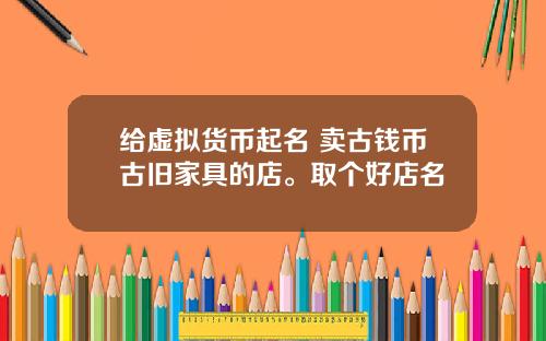 给虚拟货币起名 卖古钱币古旧家具的店。取个好店名