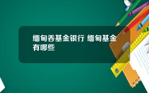 缅甸吞基金银行 缅甸基金有哪些