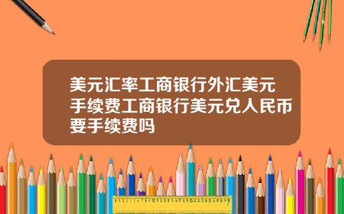 美元汇率工商银行外汇美元手续费工商银行美元兑人民币要手续费吗