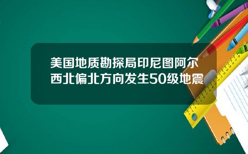 美国地质勘探局印尼图阿尔西北偏北方向发生50级地震