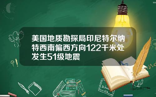 美国地质勘探局印尼特尔纳特西南偏西方向122千米处发生51级地震