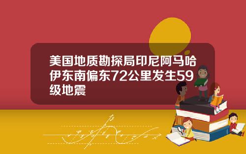 美国地质勘探局印尼阿马哈伊东南偏东72公里发生59级地震