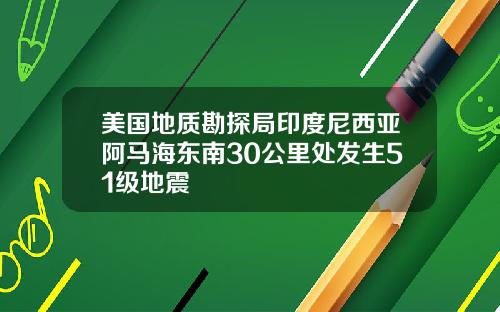 美国地质勘探局印度尼西亚阿马海东南30公里处发生51级地震