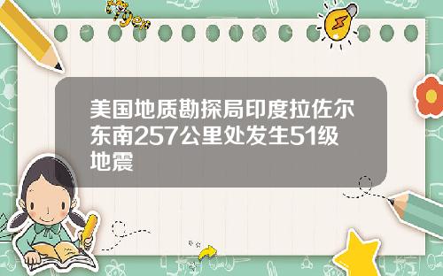 美国地质勘探局印度拉佐尔东南257公里处发生51级地震