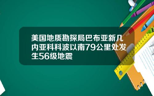 美国地质勘探局巴布亚新几内亚科科波以南79公里处发生56级地震