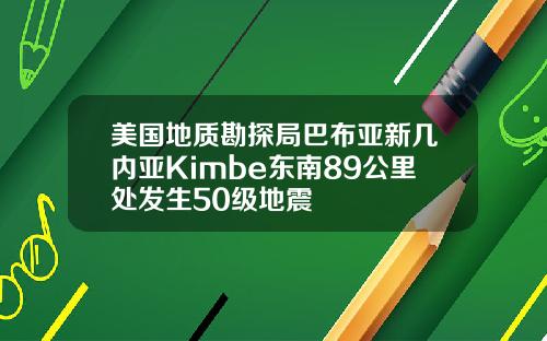 美国地质勘探局巴布亚新几内亚Kimbe东南89公里处发生50级地震