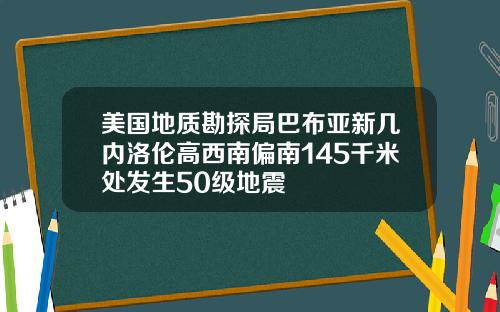 美国地质勘探局巴布亚新几内洛伦高西南偏南145千米处发生50级地震
