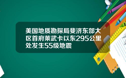 美国地质勘探局斐济东部大区首府莱武卡以东295公里处发生55级地震