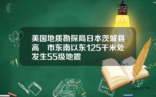 美国地质勘探局日本茨城县高萩市东南以东125千米处发生55级地震