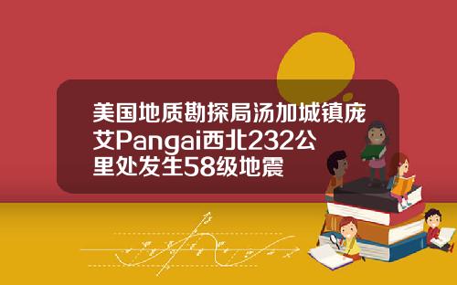 美国地质勘探局汤加城镇庞艾Pangai西北232公里处发生58级地震