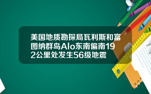 美国地质勘探局瓦利斯和富图纳群岛Alo东南偏南192公里处发生56级地震