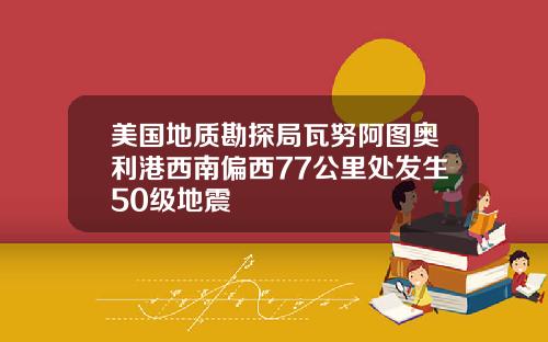 美国地质勘探局瓦努阿图奥利港西南偏西77公里处发生50级地震