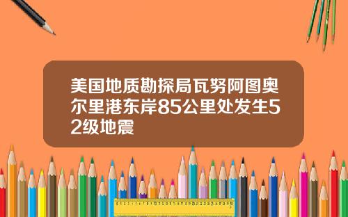 美国地质勘探局瓦努阿图奥尔里港东岸85公里处发生52级地震