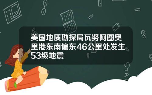 美国地质勘探局瓦努阿图奥里港东南偏东46公里处发生53级地震