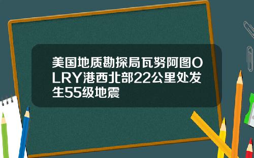 美国地质勘探局瓦努阿图OLRY港西北部22公里处发生55级地震