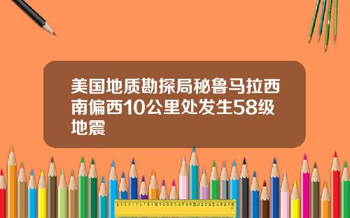 美国地质勘探局秘鲁马拉西南偏西10公里处发生58级地震