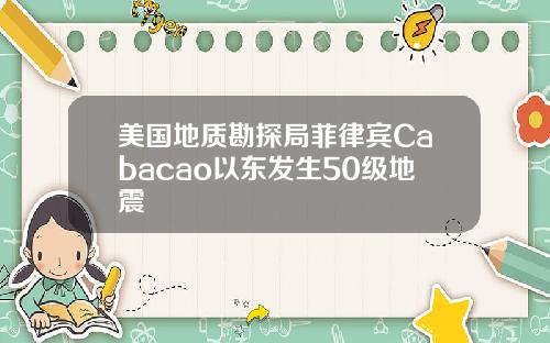 美国地质勘探局菲律宾Cabacao以东发生50级地震