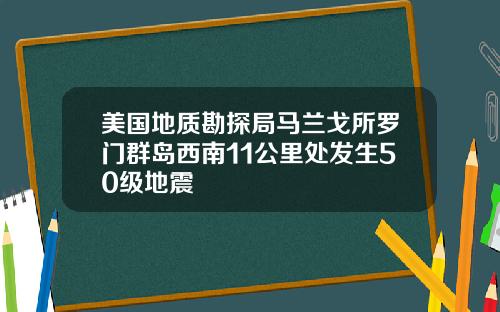 美国地质勘探局马兰戈所罗门群岛西南11公里处发生50级地震