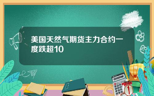 美国天然气期货主力合约一度跌超10