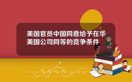 美国官员中国同意给予在华美国公司同等的竞争条件