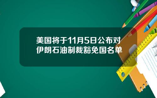 美国将于11月5日公布对伊朗石油制裁豁免国名单