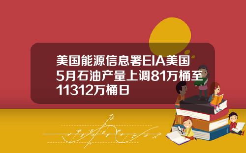 美国能源信息署EIA美国5月石油产量上调81万桶至11312万桶日