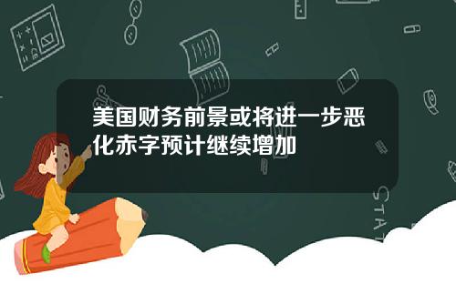 美国财务前景或将进一步恶化赤字预计继续增加