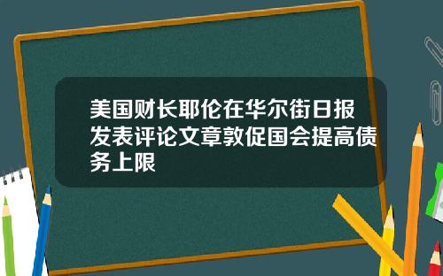 美国财长耶伦在华尔街日报发表评论文章敦促国会提高债务上限