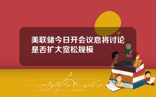 美联储今日开会议息将讨论是否扩大宽松规模