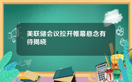 美联储会议拉开帷幕悬念有待揭晓