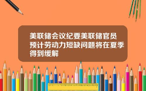 美联储会议纪要美联储官员预计劳动力短缺问题将在夏季得到缓解
