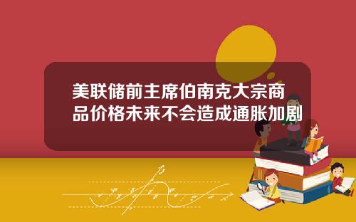 美联储前主席伯南克大宗商品价格未来不会造成通胀加剧